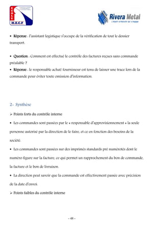 - 48 -
 Réponse : l’assistant logistique s’occupe de la vérification de tout le dossier
transport.
 Question : Comment est effectué le contrôle des factures reçues sans commande
préalable ?
 Réponse : le responsable achat/ fournisseur est tenu de laisser une trace lors de la
commande pour éviter toute omission d’information.
2- Synthèse
 Points forts du contrôle interne
 Les commandes sont passées par le « responsable d’approvisionnement » la seule
personne autorisé par la direction de le faire, et ce en fonction des besoins de la
société.
 Les commandes sont passées sur des imprimés standards pré numérotés dont le
numéro figure sur la facture, ce qui permet un rapprochement du bon de commande,
la facture et le bon de livraison.
 La direction peut savoir que la commande est effectivement passée avec précision
de la date d’envoi.
 Points faibles du contrôle interne
 