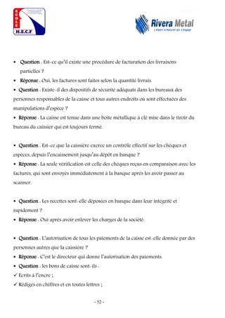 - 52 -
 Question : Est-ce qu’il existe une procédure de facturation des livraisons
partielles ?
 Réponse : Oui, les factures sont faites selon la quantité livrais.
 Question : Existe-il des dispositifs de sécurité adéquats dans les bureaux des
personnes responsables de la caisse et tous autres endroits où sont effectuées des
manipulations d’espèce ?
 Réponse : La caisse est tenue dans une boite métallique à clé mise dans le tiroir du
bureau du caissier qui est toujours fermé.
 Question : Est-ce que la caissière exerce un contrôle effectif sur les chèques et
espèces, depuis l’encaissement jusqu’au dépôt en banque ?
 Réponse : La seule vérification est celle des chèques reçus en comparaison avec les
factures, qui sont envoyés immédiatement à la banque après les avoir passer au
scanner.
 Question : Les recettes sont-elle déposées en banque dans leur intégrité et
rapidement ?
 Réponse : Oui après avoir enlever les charges de la société.
 Question : L’autorisation de tous les paiements de la caisse est-elle donnée par des
personnes autres que la caissière ?
 Réponse : C’est le directeur qui donne l’autorisation des paiements.
 Question : les bons de caisse sont-ils :
 Ecrits à l’encre ;
 Rédigés en chiffres et en toutes lettres ;
 