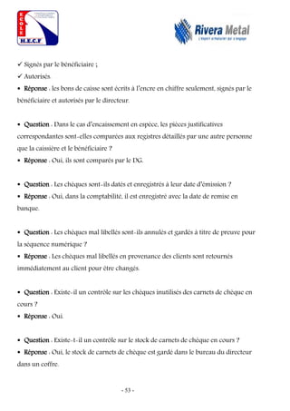 - 53 -
 Signés par le bénéficiaire ;
 Autorisés.
 Réponse : les bons de caisse sont écrits à l’encre en chiffre seulement, signés par le
bénéficiaire et autorisés par le directeur.
 Question : Dans le cas d’encaissement en espèce, les pièces justificatives
correspondantes sont-elles comparées aux registres détaillés par une autre personne
que la caissière et le bénéficiaire ?
 Réponse : Oui, ils sont comparés par le DG.
 Question : Les chèques sont-ils datés et enregistrés à leur date d’émission ?
 Réponse : Oui, dans la comptabilité, il est enregistré avec la date de remise en
banque.
 Question : Les chèques mal libellés sont-ils annulés et gardés à titre de preuve pour
la séquence numérique ?
 Réponse : Les chèques mal libellés en provenance des clients sont retournés
immédiatement au client pour être changés.
 Question : Existe-il un contrôle sur les chèques inutilisés des carnets de chèque en
cours ?
 Réponse : Oui.
 Question : Existe-t-il un contrôle sur le stock de carnets de chèque en cours ?
 Réponse : Oui, le stock de carnets de chèque est gardé dans le bureau du directeur
dans un coffre.
 