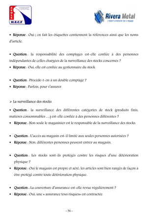 - 56 -
 Réponse : Oui ; en fait les étiquettes contiennent la références ainsi que les noms
d’article.
 Question : la responsabilité des comptages est-elle confiée à des personnes
indépendantes de celles chargées de la surveillance des stocks concernés ?
 Réponse : Oui, elle est confiée au gestionnaire du stock.
 Question : Procède-t-on à un double comptage ?
 Réponse : Parfois, pour s’assurer.
 La surveillance des stocks
 Question : la surveillance des différentes catégories de stock (produits finis,
matières consommables …) est-elle confiée à des personnes différentes ?
 Réponse : Non seule le magasinier est le responsable de la surveillance des stocks.
 Question : L’accès au magasin est-il limité aux seules personnes autorisées ?
 Réponse : Non, différentes personnes peuvent entrer au magasin.
 Question : Les stocks sont-ils protégés contre les risques d’une détérioration
physique ?
 Réponse : Oui le magasin est propre et aéré, les articles sont bien rangés de façon à
être protégé contre toute détérioration physique.
 Question : La couverture d’assurance est-elle revue régulièrement ?
 Réponse : Oui, une « assurance tous risques» est contractée.
 