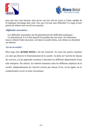 - 59 -
pour moi une vraie mission, ainsi qu’un vrai test, afin de savoir si j’étais capable de
m’impliquer davantage dans cette voie, qui n’est pas sans difficultés. Ce stage m’aura
permis de réaliser mon travail avec passion.
-Difficultés rencontrées :
Les difficultés rencontrées ont été généralement des difficultés techniques :
La réalisation de A à Z d'un logiciel n'est parfois pas très aisée. J'ai néanmoins
réussi à obtenir l'aide nécessaire, soit dans la société même, soit ailleurs en cherchant
sur Internet.
-La vie en société :
Mon stage chez RIVERA METAL a été très instructif. Au cours des quatres semaines
j’ai ainsi pu observer le fonctionnement de la société. Au-delà, de l’activité de chacun
des services, j’ai pu apprendre comment s’articulent les différents départements d’une
telle entreprise. Par ailleurs, les relations humaines entre les différents employés de la
société, indépendamment de l’activité exercée par chacun d’eux, m’ont appris sur le
comportement à avoir en toute circonstance
 