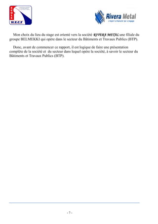 - 7 -
Mon choix du lieu du stage est orienté vers la société RIVERA METAL une filiale du
groupe BELMEKKI qui opère dans le secteur du Bâtiments et Travaux Publics (BTP).
Donc, avant de commencer ce rapport, il est logique de faire une présentation
complète de la société et du secteur dans lequel opère la société, à savoir le secteur du
Bâtiments et Travaux Publics (BTP).
 
