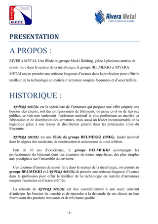 - 8 -
PRESENTATION
A PROPOS :
RIVERA METAL Une filiale du groupe Meski Holding, grâce à plusieurs années de
savoir faire dans le secteur de la métallurgie, le groupe BELMEKKI et RIVERA
METAl ont pu prendre une sérieuse longueur d’avance dans la profession pour offrir le
meilleur de la technologie en matière d’armature coupées façonnées et d’acier tréfilés.
HISTORIQUE :
RIVERA METAL est le spécialiste de l’armature qui propose une offre adaptée aux
besoins des clients, soit des professionnels de bâtiments, de génie civil ou de travaux
publics, se voit non seulement l’opérateur national le plus performant en matière de
fabrication et de distribution des armatures, mais aussi un leader incontournable de la
logistique grâce à son réseau de distribution présent dans les principales villes du
Royaume.
RIVERA METAL est une filiale du groupe BELMEKKI (BMK), leader national
dans le négoce des matériaux de construction et notamment du rond à béton.
Fort de 30 ans d’expérience, le groupe BELMEKKI accompagne les
professionnels du bâtiment dans des chantiers de toutes superficies, des plus simples
aux prestigieux sur l’ensemble du territoire.
Ces dizaines d’années de savoir faire dans le secteur de la métallurgie, ont permis au
groupe BELMEKKI et à RIVERA METAL de prendre une sérieuse longueur d’avance
dans la profession pour offrir le meilleur de la technologie en matière d’armatures
coupées façonnées et d’aciers tréfilés.
La réussite de RIVERA METAL est due essentiellement à son souci constant
d’anticiper les besoins du marché et de répondre à la demande de ses clients en leur
fournissant des produits innovants et de très haute qualité.
 