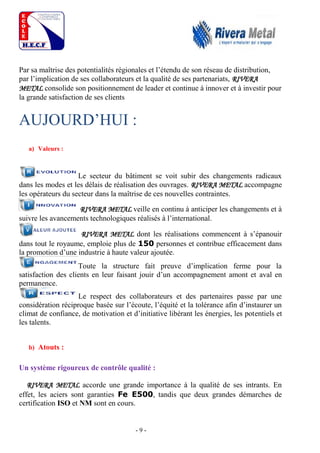- 9 -
Par sa maîtrise des potentialités régionales et l’étendu de son réseau de distribution,
par l’implication de ses collaborateurs et la qualité de ses partenariats, RIVERA
METAL consolide son positionnement de leader et continue à innover et à investir pour
la grande satisfaction de ses clients
AUJOURD’HUI :
a) Valeurs :
Le secteur du bâtiment se voit subir des changements radicaux
dans les modes et les délais de réalisation des ouvrages. RIVERA METAL accompagne
les opérateurs du secteur dans la maîtrise de ces nouvelles contraintes.
RIVERA METAL veille en continu à anticiper les changements et à
suivre les avancements technologiques réalisés à l’international.
RIVERA METAL dont les réalisations commencent à s’épanouir
dans tout le royaume, emploie plus de 150 personnes et contribue efficacement dans
la promotion d’une industrie à haute valeur ajoutée.
Toute la structure fait preuve d’implication ferme pour la
satisfaction des clients en leur faisant jouir d’un accompagnement amont et aval en
permanence.
Le respect des collaborateurs et des partenaires passe par une
considération réciproque basée sur l’écoute, l’équité et la tolérance afin d’instaurer un
climat de confiance, de motivation et d’initiative libérant les énergies, les potentiels et
les talents.
b) Atouts :
Un système rigoureux de contrôle qualité :
RIVERA METAL accorde une grande importance à la qualité de ses intrants. En
effet, les aciers sont garanties Fe E500, tandis que deux grandes démarches de
certification ISO et NM sont en cours.
 