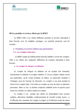 Page 11
III-Les produits et services offerts par la BMCI
La BMCI offre à ses clients différents produits et services répondant à
leurs besoins avec de multiples avantages, ces produits proposés sont les
suivants :
1. Produits et services offerts aux particuliers
1-1. Les comptes bancaires
La BMCI autant qu’établissement bancaire habilité à ouvrir des comptes,
offre à ses clients des catégories différentes de comptes répondant à leurs
besoins.
a. Le compte de chèques en dirhams
Le compte de chèques en dirhams est un compte non rémunéré,
fonctionnant en dirhams et en ligne créditrice. C’est un compte à dépôt ouvert
aux particuliers, qu’ils soient résidants au Maroc ou marocains résidants à
l’étranger, pour les besoins de trésorerie. Le compte à vue peut prendre la
forme d’un compte joint c’est-à-dire un compte au nom de deux ou plusieurs
personnes. Dans ce cas, ce dernier comporte solidarité active et passive pour
toutes les sommes ou valeurs entrant au compte.
Le compte à vue permet aux clients de domiciliation leurs revenus
(salaires, allocations familiales, remboursement de sécurité sociale, loyers…),
d’effectuer des virements de compte à compte, et d’effectuer toutes les autres
 