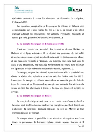 Page 12
opérations courantes à savoir les virements, les demandes de chéquiers,
l’édition du RIB.
Les opérations enregistrées sur les comptes de chèques en dirhams sont
communiquées aux clients toutes les fins de mois, au moyen d’un relevé
mensuel détaillant les mouvements par catégorie (virements, paiements et
retraits par carte, paiements par chèque, prélèvements...).
b. Le compte de chèques en dirhams convertible
C’est un compte non rémunéré, fonctionnant en devises libellées en
Dirhams et en lignes créditrices. Il est destiné aux personnes de nationalité
étrangère, aux personnes ayant une double nationalité résidants ou non au Maroc
et aux marocains résidants à l’étranger. Une personne marocaine peut, dans le
cadre d’une procuration, être mandatée par le titulaire du compte pour effectuer
des opérations locales en Dirhams uniquement (retraits, règlement…).
Ce compte ne peut être alimenté qu’en devises et offre la possibilité aux
clients de réaliser des opérations en retirant soit des devises soit des MAD.
L’ouverture du compte en dirhams convertibles ne nécessite pas de frais de
tenue de compte et les détenteurs de ce compte sont exonérés des retenues à la
source au titre des placements à terme, si l’origine des fonds est justifiée en
devises.
c. Le compte de chèques en devises
Le compte de chèques en devises est un compte non rémunéré, dont les
liquidités sont libellées dans une seule devise étrangère cotée. Il est destiné aux
particuliers de nationalité étrangère (résidant ou non au Maroc) et tout
marocain résidant à l’étranger.
Ce compte donne la possibilité à ses détenteurs de rapatrier tous leurs
fonds en provenance de l’étranger (salaire, retraite, revenus fonciers…). Il
 