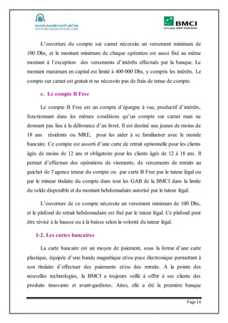 Page 14
L’ouverture du compte sur carnet nécessite un versement minimum de
100 Dhs, et le montant minimum de chaque opération est aussi fixé au même
montant à l’exception des versements d’intérêts effectués par la banque. Le
montant maximum en capital est limité à 400 000 Dhs, y compris les intérêts. Le
compte sur carnet est gratuit et ne nécessite pas de frais de tenue de compte.
e. Le compte B Free
Le compte B Free est un compte d’épargne à vue, productif d’intérêts,
fonctionnant dans les mêmes conditions qu’un compte sur carnet mais ne
donnant pas lieu à la délivrance d’un livret. Il est destiné aux jeunes de moins de
18 ans résidents ou MRE, pour les aider à se familiariser avec le monde
bancaire. Ce compte est assorti d’une carte de retrait optionnelle pour les clients
âgés de moins de 12 ans et obligatoire pour les clients âgés de 12 à 18 ans. Il
permet d’effectuer des opérations de virements, de versements de retraits au
guichet de l’agence teneur du compte ou par carte B Free par le tuteur légal ou
par le mineur titulaire du compte dans tout les GAB de la BMCI dans la limite
du solde disponible et du montant hebdomadaire autorisé par le tuteur légal.
L’ouverture de ce compte nécessite un versement minimum de 100 Dhs,
et le plafond de retrait hebdomadaire est fixé par le tuteur légal. Ce plafond peut
être révisé à la hausse ou à la baisse selon la volonté du tuteur légal.
1-2. Les cartes bancaires
La carte bancaire est un moyen de paiement, sous la forme d’une carte
plastique, équipée d’une bande magnétique et/ou puce électronique permettant à
son titulaire d’effectuer des paiements et/ou des retraits. A la pointe des
nouvelles technologies, la BMCI a toujours veillé à offrir à ses clients des
produits innovants et avant-gardistes. Ainsi, elle a été la première banque
 