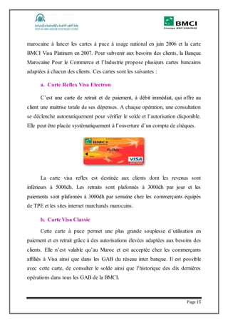 Page 15
marocaine à lancer les cartes à puce à usage national en juin 2006 et la carte
BMCI Visa Platinum en 2007. Pour subvenir aux besoins des clients, la Banque
Marocaine Pour le Commerce et l’Industrie propose plusieurs cartes bancaires
adaptées à chacun des clients. Ces cartes sont les suivantes :
a. Carte Reflex Visa Electron
C’est une carte de retrait et de paiement, à débit immédiat, qui offre au
client une maitrise totale de ses dépenses. A chaque opération, une consultation
se déclenche automatiquement pour vérifier le solde et l’autorisation disponible.
Elle peut être placée systématiquement à l’ouverture d’un compte de chèques.
La carte visa reflex est destinée aux clients dont les revenus sont
inférieurs à 5000dh. Les retraits sont plafonnés à 3000dh par jour et les
paiements sont plafonnés à 3000dh par semaine chez les commerçants équipés
de TPE et les sites internet marchands marocains.
b. Carte Visa Classic
Cette carte à puce permet une plus grande souplesse d’utilisation en
paiement et en retrait grâce à des autorisations élevées adaptées aux besoins des
clients. Elle n’est valable qu’au Maroc et est acceptée chez les commerçants
affiliés à Visa ainsi que dans les GAB du réseau inter banque. Il est possible
avec cette carte, de consulter le solde ainsi que l’historique des dix dernières
opérations dans tous les GAB de la BMCI.
 