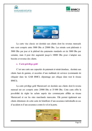 Page 16
La carte visa classic est destinée aux clients dont les revenus mensuels
nets sont compris entre 5000 Dhs et 25000 Dhs. Les retraits sont plafonnés à
5000 Dhs par jour et le plafond des paiements standards est de 3000 Dhs par
semaine, mais il peut être augmenté jusqu’à 10000 Dhs pour s’adapter aux
besoins et revenus des clients.
c. Carte privilège gold
C’est une carte aux capacités de paiement et retrait étendues, destinée aux
clients haut de gamme, et assorties d’une multitude de services (commande de
chéquier dans les GAB BMCI, dépannage par chèque dans tout le réseau
BMCI).
La carte privilège gold Mastercard est destinée aux clients dont le revenu
mensuel net est compris entre 25000 Dhs et 35 000 Dhs. Cette carte offre la
possibilité de régler les achats auprès des commerçants affiliés au réseau
Mastercard et sur les sites marchands marocains. Elle permet également aux
clients détenteurs de cette carte de bénéficier d’une assurance individuelle en cas
d’accident et d’une assurance contre le vol et la perte.
 