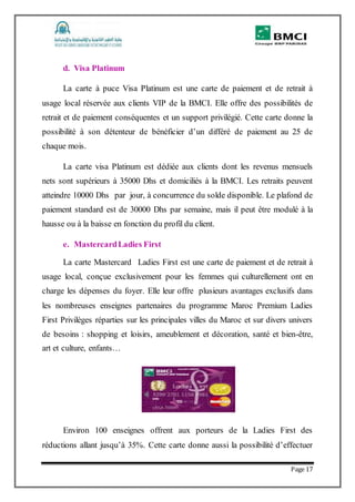 Page 17
d. Visa Platinum
La carte à puce Visa Platinum est une carte de paiement et de retrait à
usage local réservée aux clients VIP de la BMCI. Elle offre des possibilités de
retrait et de paiement conséquentes et un support privilégié. Cette carte donne la
possibilité à son détenteur de bénéficier d’un différé de paiement au 25 de
chaque mois.
La carte visa Platinum est dédiée aux clients dont les revenus mensuels
nets sont supérieurs à 35000 Dhs et domiciliés à la BMCI. Les retraits peuvent
atteindre 10000 Dhs par jour, à concurrence du solde disponible. Le plafond de
paiement standard est de 30000 Dhs par semaine, mais il peut être modulé à la
hausse ou à la baisse en fonction du profil du client.
e. MastercardLadies First
La carte Mastercard Ladies First est une carte de paiement et de retrait à
usage local, conçue exclusivement pour les femmes qui culturellement ont en
charge les dépenses du foyer. Elle leur offre plusieurs avantages exclusifs dans
les nombreuses enseignes partenaires du programme Maroc Premium Ladies
First Privilèges réparties sur les principales villes du Maroc et sur divers univers
de besoins : shopping et loisirs, ameublement et décoration, santé et bien-être,
art et culture, enfants…
Environ 100 enseignes offrent aux porteurs de la Ladies First des
réductions allant jusqu’à 35%. Cette carte donne aussi la possibilité d’effectuer
 