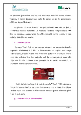 Page 18
des paiements par internet dans les sites marchands marocains affiliés à Maroc
Telecom, et permet également des régler des achats auprès des commerçants
affiliés au réseau Mastercard.
Le plafond de retrait de cette carte peut atteindre 3000 Dhs par jour, à
concurrence du solde disponible. Les paiements standards sont plafonnés à 5000
Dhs par semaine, à concurrence du solde disponible sur le compte, et peut
atteindre 8000 Dhs par semaine.
f. Carte Visa 3 fois
La carte Visa 3 Fois est une carte de paiement qui permet de régler les
dépenses, échelonnées en 3 fois. Si fonctionnement est simple : pour chaque
achat effectué, le client paie un tiers du montant global tout de suite, un tiers un
mois plus tard et un tiers deux mois plus tard. Le commerçant est, quant à lui,
réglé tout de suite. Le coût de ce paiement est très faible, soit environ 1%
seulement du total de la transaction.
Dotée de la technologie de la carte à puce, la VISA 3 FOIS présente un
niveau de sécurité élevé et une protection accrue contre la fraude. Par ailleurs,
le client reçoit tous les mois un relevé détaillé de ses dépenses effectuées par le
biais de cette carte.
g. Carte Visa Alizé Internationale
 