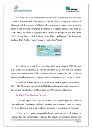 Page 19
La carte Visa Alizé internationale est une carte à puce utilisable au Maroc
comme à l’international. Très pratique pour les clients se déplaçant souvent à
l’étranger, elle leur permet d’effectuer des paiements et retraits dans le monde
entier. Cette présente l’avantage d’effectuer des retraits gratuits dans tout les
GAB BMCI et filiales du groupe BNP Paribas en Europe et aux Etats-Unis
(BNP Paribas France, BNP Paribas Fortis, BNL, UkrSibbank, Türk Economis
Bankasi, BNP Paribas Fortis Turquie et Bank of the West).
Le plafond de retrait de la carte Visa Alizé peut atteindre 3000 Dhs par
jour. Quant aux paiements, ils peuvent atteindre les 20 000 Dhs par semaine
auprès des commerçants affiliés au réseau Visa et équipés de TPE, et sur les
sites marchands marocains et étrangers (après activation du service sur la carte).
La carte Visa Alizé permet d’accéder à des services gratuits disponibles
7j/7 et 24h/24 sur tout les GAB de la BMCI (consultation de solde, commande
de chéquier, visualisation de l’historique des 20 dernières opérations).
h. Carte Visa Electron Odyssée
La carte à puce Visa Odyssée est une carte prépayée pour les dotations
internationales (touristiques et Omra), destinée aux personnes ayant un compte
à vue en dirhams à titre privé résidentes au Maroc et se déplaçant à l’étranger.
Cette carte ne peut pas accueillir d’autres autorisations ou dotations, en
dehors de celles mentionnées ci-dessus. Par ailleurs, les montants chargés sur
 