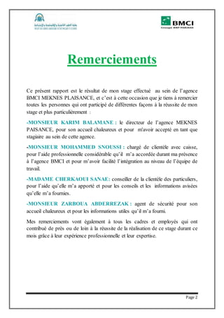 Page 2
Remerciements
Ce présent rapport est le résultat de mon stage effectué au sein de l’agence
BMCI MEKNES PLAISANCE, et c’est à cette occasion que je tiens à remercier
toutes les personnes qui ont participé de différentes façons à la réussite de mon
stage et plus particulièrement :
-MONSIEUR KARIM BALAMANE : le directeur de l’agence MEKNES
PAISANCE, pour son accueil chaleureux et pour m'avoir accepté en tant que
stagiaire au sein de cette agence.
-MONSIEUR MOHAMMED SNOUSSI : chargé de clientèle avec caisse,
pour l’aide professionnelle considérable qu’il m’a accordée durant ma présence
à l’agence BMCI et pour m’avoir facilité l’intégration au niveau de l’équipe de
travail.
-MADAME CHERKAOUI SANAE: conseiller de la clientèle des particuliers,
pour l’aide qu’elle m’a apporté et pour les conseils et les informations avisées
qu’elle m’a fournies.
-MONSIEUR ZARBOUA ABDERREZAK : agent de sécurité pour son
accueil chaleureux et pour les informations utiles qu’il m’a fourni.
Mes remerciements vont également à tous les cadres et employés qui ont
contribué de près ou de loin à la réussite de la réalisation de ce stage durant ce
mois grâce à leur expérience professionnelle et leur expertise.
 