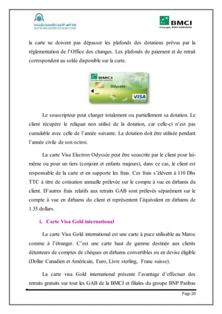 Page 20
la carte ne doivent pas dépasser les plafonds des dotations prévus par la
réglementation de l’Office des changes. Les plafonds de paiement et de retrait
correspondent au solde disponible sur la carte.
Le souscripteur peut charger totalement ou partiellement sa dotation. Le
client récupère le reliquat non utilisé de la dotation, car celle-ci n’est pas
cumulable avec celle de l’année suivante. La dotation doit être utilisée pendant
l’année civile de son octroi.
La carte Visa Electron Odyssée peut être souscrite par le client pour lui-
même ou pour un tiers (conjoint et enfants majeurs), dans ce cas, le client est
responsable de la carte et en supporte les frais. Ces frais s’élèvent à 110 Dhs
TTC à titre de cotisation annuelle prélevée sur le compte à vue en dirhams du
client. D’autres frais relatifs aux retraits GAB sont prélevés séparément sur le
compte à vue en dirhams du client et représentent l’équivalent en dirhams de
1.35 dollars.
i. Carte Visa Gold international
La carte Visa Gold international est une carte à puce utilisable au Maroc
comme à l’étranger. C’est une carte haut de gamme destinée aux clients
détenteurs de comptes de chèques en dirhams convertibles ou en devise éligible
(Dollar Canadien et Américain, Euro, Livre sterling, Franc suisse).
La carte visa Gold international présente l’avantage d’effectuer des
retraits gratuits sur tout les GAB de la BMCI et filiales du groupe BNP Paribas
 