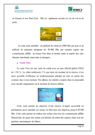 Page 21
en Europe et aux États-Unis. Elle est également assurée en cas de vol ou de
perte.
La carte peut atteindre un plafond de retrait de 5000 Dhs par jour et un
plafond de paiement atteignant les 50 000 Dhs par semaine auprès des
commerçants affiliés au réseau Visa dans le monde entier et auprès des sites
Internet marchands marocains et étrangers.
j. Carte Viva
La carte Viva est une carte de crédit avec un taux effectif global (TEG)
de 1.30 %. Le client rembourse 5 % par mois du montant de la réserve, il est
aussi possible d’effectuer un remboursement anticipé de tout ou partie des
sommes due à tout moment. Par ailleurs, les intérêts compris dans la mensualité
sont calculés uniquement sur le montant de réserve utilisée.
Cette carte permet de disposer d’une réserve d’argent accessible en
permanence pour satisfaire ses envies ou faire face aux imprévus jusqu’à 50 000
Dhs. Cette carte permet de réaliser des achats chez tous les commerçants affiliés
Mastercard, de payer des achats sur internet, de retirer des espèces dans tous les
guichets automatiques du Maroc.
 