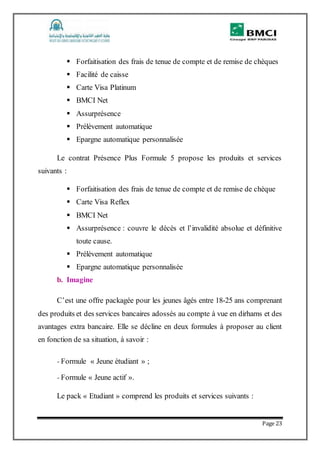 Page 23
 Forfaitisation des frais de tenue de compte et de remise de chèques
 Facilité de caisse
 Carte Visa Platinum
 BMCI Net
 Assurprésence
 Prélèvement automatique
 Epargne automatique personnalisée
Le contrat Présence Plus Formule 5 propose les produits et services
suivants :
 Forfaitisation des frais de tenue de compte et de remise de chèque
 Carte Visa Reflex
 BMCI Net
 Assurprésence : couvre le décès et l’invalidité absolue et définitive
toute cause.
 Prélèvement automatique
 Epargne automatique personnalisée
b. Imagine
C’est une offre packagée pour les jeunes âgés entre 18-25 ans comprenant
des produits et des services bancaires adossés au compte à vue en dirhams et des
avantages extra bancaire. Elle se décline en deux formules à proposer au client
en fonction de sa situation, à savoir :
- Formule « Jeune étudiant » ;
- Formule « Jeune actif ».
Le pack « Etudiant » comprend les produits et services suivants :
 