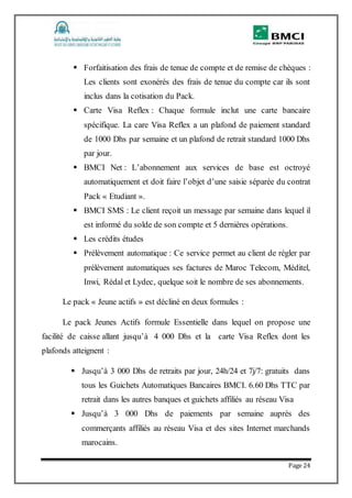 Page 24
 Forfaitisation des frais de tenue de compte et de remise de chèques :
Les clients sont exonérés des frais de tenue du compte car ils sont
inclus dans la cotisation du Pack.
 Carte Visa Reflex : Chaque formule inclut une carte bancaire
spécifique. La care Visa Reflex a un plafond de paiement standard
de 1000 Dhs par semaine et un plafond de retrait standard 1000 Dhs
par jour.
 BMCI Net : L’abonnement aux services de base est octroyé
automatiquement et doit faire l’objet d’une saisie séparée du contrat
Pack « Etudiant ».
 BMCI SMS : Le client reçoit un message par semaine dans lequel il
est informé du solde de son compte et 5 dernières opérations.
 Les crédits études
 Prélèvement automatique : Ce service permet au client de régler par
prélèvement automatiques ses factures de Maroc Telecom, Méditel,
Inwi, Rédal et Lydec, quelque soit le nombre de ses abonnements.
Le pack « Jeune actifs » est décliné en deux formules :
Le pack Jeunes Actifs formule Essentielle dans lequel on propose une
facilité de caisse allant jusqu’à 4 000 Dhs et la carte Visa Reflex dont les
plafonds atteignent :
 Jusqu’à 3 000 Dhs de retraits par jour, 24h/24 et 7j/7: gratuits dans
tous les Guichets Automatiques Bancaires BMCI. 6.60 Dhs TTC par
retrait dans les autres banques et guichets affiliés au réseau Visa
 Jusqu’à 3 000 Dhs de paiements par semaine auprès des
commerçants affiliés au réseau Visa et des sites Internet marchands
marocains.
 