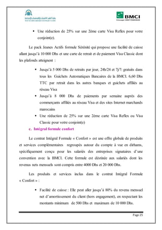 Page 25
 Une réduction de 25% sur une 2ème carte Visa Reflex pour votre
conjoint(e).
Le pack Jeunes Actifs formule Sérénité qui propose une facilité de caisse
allant jusqu’à 10 000 Dhs et une carte de retrait et de paiement Visa Classic dont
les plafonds atteignent :
 Jusqu’à 5 000 Dhs de retraits par jour, 24h/24 et 7j/7: gratuits dans
tous les Guichets Automatiques Bancaires de la BMCI. 6,60 Dhs
TTC par retrait dans les autres banques et guichets affiliés au
réseau Visa
 Jusqu’à 8 000 Dhs de paiements par semaine auprès des
commerçants affiliés au réseau Visa et des sites Internet marchands
marocains
 Une réduction de 25% sur une 2ème carte Visa Reflex ou Visa
Classic pour votre conjoint(e)
c. Intégral formule confort
Le contrat Intégral Formule « Confort » est une offre globale de produits
et services complémentaires regroupés autour du compte à vue en dirhams,
spécifiquement conçu pour les salariés des entreprises signataires d’une
convention avec la BMCI. Cette formule est déstinée aux salariés dont les
revenus nets mensuels sont compris entre 4000 Dhs et 20 000 Dhs.
Les produits et services inclus dans le contrat Intégral Formule
« Confort » :
 Facilité de caisse : Elle peut aller jusqu’à 80% du revenu mensuel
net d’amortissement du client (hors engagement), en respectant les
montants minimum de 500 Dhs et maximum de 10 000 Dhs.
 