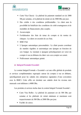 Page 26
 Carte Visa Classic : Le plafond de paiement standard est de 2000
Dh par semaine, et le plafond de retrait est de 3000 Dhs par jour.
 Des crédits à des conditions préférentielles : Le client aura la
possibilité de bénéficier des conditions de crédt avantageuses et de
modalités de financements plus souples.
 Assurcompte
 Forfaitisation des frais de tenue de compte et de remise de
chèques : Le client est exonéré de ces frais.
 BMCI Net
 L’épargne automatique personnalisée : Le client pourra constituer
de manière régulière et automatique une épargne en fonction de
son budget. Le montant à épargner périodiquement est versé du
compte à vue en dirhams du client vers son compte sur carnet.
 Prélèvement automatique gratuit.
d. Intégral Formule Essentiel
Le contrat Intégral Formule « Essentiel » est une offre globale de produits
et services complémentaires regroupés autour du compte à vue en dirhams,
spécifiquement pour les salariés des entreprises signataires d’une convention
avec la BMCI. Cette offre est destinée aux salariés dont les revenus nets
mensuels sont inférieurs à 4000 Dhs.
Les produits et services inclus dans le contrat Intégral Formule Essentiel :
 Carte Visa Reflex : Le plafond de paiement est de 500 Dhs par
semaine et les plafonds de retrait minimum et maximum sont
respectivement de 500 Dhs et 2000 Dhs par jour.
 Facilité de caisse.
 