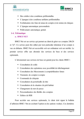 Page 27
 Des crédits à des conditions préférentielles
 L’épargne à des conditons tarifaires préférentielles
 Forfaitisation des frais de tenue de compte et de remise de chèques
 L’épargne automatique personnalisée
 Prélèvement automatique gratuit.
1-4. Télématique
a. BMCI NET
BMCI Net est un service qui permet au client de gérer ses comptes 24h/24
et 7j/7. Ce service peut être utilisé par tout particulier détenteur d’un compte à
vue en dirhams. BMCI Net est accessible soit sur ordinateur soit sur mobile. Le
premier service offre aux abonnés des services de base et des services
optionnels.
L’abonnement aux services de base est gratuit pour les clients BMCI :
 Consultation de solde
 Consultation des opérations avec possibilité de téléchargement
 Consultation des Mouvements à comptabilisation future
 Virements de compte à compte
 Commande de chéquier
 Consultation du portefeuille de titre
 Consultation de la situation du prêt habitat
 Changement de mot de passe
 Personnalisation des libellés des comptes
 Edition de RIB
Pour accéder aux services optionnels, le client doit signer le bulletin
d’adhésion BMCI Net en cochant l’option ou les options voulues. Ces dernières
 