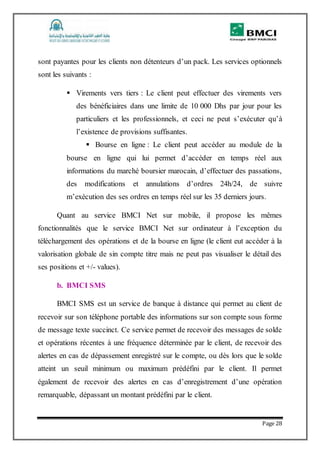 Page 28
sont payantes pour les clients non détenteurs d’un pack. Les services optionnels
sont les suivants :
 Virements vers tiers : Le client peut effectuer des virements vers
des bénéficiaires dans une limite de 10 000 Dhs par jour pour les
particuliers et les professionnels, et ceci ne peut s’exécuter qu’à
l’existence de provisions suffisantes.
 Bourse en ligne : Le client peut accéder au module de la
bourse en ligne qui lui permet d’accéder en temps réel aux
informations du marché boursier marocain, d’effectuer des passations,
des modifications et annulations d’ordres 24h/24, de suivre
m’exécution des ses ordres en temps réel sur les 35 derniers jours.
Quant au service BMCI Net sur mobile, il propose les mêmes
fonctionnalités que le service BMCI Net sur ordinateur à l’exception du
téléchargement des opérations et de la bourse en ligne (le client eut accéder à la
valorisation globale de sin compte titre mais ne peut pas visualiser le détail des
ses positions et +/- values).
b. BMCI SMS
BMCI SMS est un service de banque à distance qui permet au client de
recevoir sur son téléphone portable des informations sur son compte sous forme
de message texte succinct. Ce service permet de recevoir des messages de solde
et opérations récentes à une fréquence déterminée par le client, de recevoir des
alertes en cas de dépassement enregistré sur le compte, ou dès lors que le solde
atteint un seuil minimum ou maximum prédéfini par le client. Il permet
également de recevoir des alertes en cas d’enregistrement d’une opération
remarquable, dépassant un montant prédéfini par le client.
 