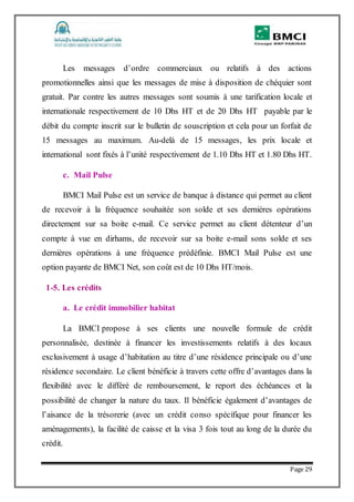 Page 29
Les messages d’ordre commerciaux ou relatifs à des actions
promotionnelles ainsi que les messages de mise à disposition de chéquier sont
gratuit. Par contre les autres messages sont soumis à une tarification locale et
internationale respectivement de 10 Dhs HT et de 20 Dhs HT payable par le
débit du compte inscrit sur le bulletin de souscription et cela pour un forfait de
15 messages au maximum. Au-delà de 15 messages, les prix locale et
international sont fixés à l’unité respectivement de 1.10 Dhs HT et 1.80 Dhs HT.
c. Mail Pulse
BMCI Mail Pulse est un service de banque à distance qui permet au client
de recevoir à la fréquence souhaitée son solde et ses dernières opérations
directement sur sa boite e-mail. Ce service permet au client détenteur d’un
compte à vue en dirhams, de recevoir sur sa boite e-mail sons solde et ses
dernières opérations à une fréquence prédéfinie. BMCI Mail Pulse est une
option payante de BMCI Net, son coût est de 10 Dhs HT/mois.
1-5. Les crédits
a. Le crédit immobilier habitat
La BMCI propose à ses clients une nouvelle formule de crédit
personnalisée, destinée à financer les investissements relatifs à des locaux
exclusivement à usage d’habitation au titre d’une résidence principale ou d’une
résidence secondaire. Le client bénéficie à travers cette offre d’avantages dans la
flexibilité avec le différé de remboursement, le report des échéances et la
possibilité de changer la nature du taux. Il bénéficie également d’avantages de
l’aisance de la trésorerie (avec un crédit conso spécifique pour financer les
aménagements), la facilité de caisse et la visa 3 fois tout au long de la durée du
crédit.
 