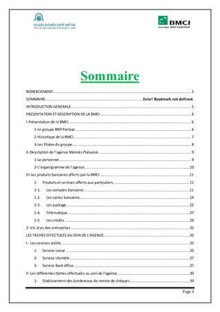 Page 3
Sommaire
REMERCIEMENT............................................................................................................................ 2
SOMMAIRE........................................................................................Error! Bookmark not defined.
INTRODUCTION GENERALE............................................................................................................ 5
PRESENTATION ET DESCRIPTION DE LA BMCI.................................................................................. 6
I-Présentation de la BMCI.............................................................................................................. 6
1-Le groupe BNPParibas ........................................................................................................ 6
2-Historique de la BMCI.......................................................................................................... 7
3-Les filiales du groupe........................................................................................................... 8
II-Description de l’agence Meknès Plaisance................................................................................... 9
1-Le personnel....................................................................................................................... 9
2-L’organigramme de l’agence...............................................................................................10
III-Les produits bancaires offerts par la BMCI.................................................................................11
1- Produitset services offerts aux particuliers.....................................................................11
1-1. Les comptes bancaires ...............................................................................................11
1-2. Les cartes bancaires...................................................................................................14
1-3. Les package...............................................................................................................22
1-4. Télématique..............................................................................................................27
1-5. Les crédits.................................................................................................................29
2- Vis-à-vis des entreprises ...........................................................................................................32
LES TACHES EFFECTUEES AU SEIN DE L’AGENCE.............................................................................33
I- Les services visités....................................................................................................................33
1- Service caisse................................................................................................................33
2- Service clientèle............................................................................................................37
3- Service Back office.........................................................................................................37
II- Les différentes tâches effectuées au sein de l’agence .................................................................39
1- Etablissement des bordereaux de remise de chèques......................................................39
 