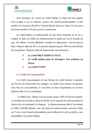 Page 30
Pour bénéficier de l’octroi du crédit Habitat, le client doit être titulaire
d’un compte à vue en dirhams, exercer une activité professionnelles et doit
justifier de l’exercice effectif de l’activité libérale depuis au moins 12 mois pour
les professionnels et 24 mois pour les commerçant.
Le crédit habitat est remboursable sur une durée maximale de 25 ans y
compris la durée du différé de remboursement et quelle que soit la formule du
taux. Par ailleurs, il existe différentes formules de financement selon le type de
bien à financer allant de 80 % et pouvant atteindre jusqu'à 100% du coût déclaré
de l’acquisition. Plusieurs offres de financement sont proposées :
 Le crédit PRET HABITAT PLUS.
 Le crédit habitat pour les Etrangers Non résidents au
Maroc.
 Le crédit IN FINE.
b. Crédit à la consommation
Le Crédit Consommation est une formule de crédit destinée à répondre
aux besoins de financement des ménages. Le crédit Conso permet l’acquisition
d’un bien de consommation, la couverture de frais exceptionnels ou d’autres
dépenses liées à la vie quotidienne.
La BMCI peut finance tous les projets jusqu’à 100% du besoin exprimé.
Le montant est accordé au client en fonction de la capacité de remboursement du
client et de son ancienneté à la banque. Le financement pour aller d’un montant
de 5000 à 200 000 dirhams, avec une durée de remboursement pouvant s’étaler
sur 5 ans et une formule personnalisée pour rembourser le prêt au rythme, sans
déséquilibrer son propre budget.
 