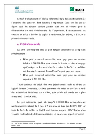 Page 31
Le taux d’endettement est calculé en tenant compte des amortissements de
l’ensemble des concours dont bénéficie l’emprunteur. Dans tout les cas de
figure, seuls les revenus dûment justifiés sont pris en compte pour la
détermination du taux d’endettement de l’emprunteur. L’amortissement est
constant et inclut la fraction du capital à rembourser, les intérêts, la TVA et la
prime d’assurance décès.
c. Crédit d’automobile
La BMCI propose une offre de prêt bancaire automobile se composant
principalement :
 D’un prêt personnel automobile sans gage pour un montant
inférieur à 200 000 Dhs sous réserve de la mise en place d’un gage
systématique ou le cas échéant la révision de l’offre en modifiant
soit la durée, le montant demandé ou l’apport, avec avis risque.
 D’un prêt personnel automobile avec gage pour un montant
supérieur à 200 000 Dhs.
Toute demande de crédit doit être préalablement saisie au niveau du
logiciel Internet Commerce, système permettant de traiter les dossiers à partir
des informations introduites sur le client, pour qu’elle soit traitée par la plate
forme BMCI Crédit Conso.
Le prêt automobile peut aller jusqu’à 1 000000 Dhs sur une durée de
remboursement s’étalant de 6 mois à 5 ans, avec un taux fixe de 8.5% HT1 sur
toute la durée du crédit. La BMCI peut financer jusqu’à 100%(1) l’achat d’un
véhicule neuf (véhicule de tourisme, utilitaires et moto), sans apport personnel.
1 Il s’agitdu taux nominal annuel en vigueur, il peut éventuellement être modifiéà tout moment par BMCI
Crédit Conso
 