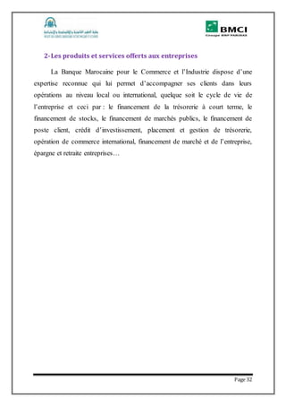 Page 32
2-Les produits et services offerts aux entreprises
La Banque Marocaine pour le Commerce et l’Industrie dispose d’une
expertise reconnue qui lui permet d’accompagner ses clients dans leurs
opérations au niveau local ou international, quelque soit le cycle de vie de
l’entreprise et ceci par : le financement de la trésorerie à court terme, le
financement de stocks, le financement de marchés publics, le financement de
poste client, crédit d’investissement, placement et gestion de trésorerie,
opération de commerce international, financement de marché et de l’entreprise,
épargne et retraite entreprises…
 