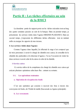 Page 33
Partie II : Les tâches effectuées au sein
de la BMCI
La deuxième partie du rapport porte sur les tâches exécutées tout au long
des quatre semaines passées au sein de la banque. Dans un premier temps, je
présenterais les services visités dans l’agence MEKNES PLAISANCE. Dans un
second temps, j’exposerais les différentes tâches effectuées tout en mettant
enfin en exergue les apports de mes travaux.
I- Les services visités dans l’agence
Comme l’agence dans laquelle j’ai effectuée le stage n’est composé que
de trois personnes à savoir le chargé de clientèle avec caisse, le conseiller de la
clientèle des particuliers et le directeur d’agence. J’ai eu l’occasion de visiter les
deux services à savoir celui de la caisse et celui de la clientèle.
1-Service caisse
Ce service relève de la compétence du chargé de clientèle avec caisse qui
exécute plusieurs opérations selon leurs flux : entrant ou sortants.
1-1. Les opérations rentrantes
a. Opération de réception des fonds
C’est une opération qui consiste à recevoir des fons à travers des
convoyeurs de fonds, de l’Entité de tutelle (Succursale ou Agence principale).
b. Les versements
 
