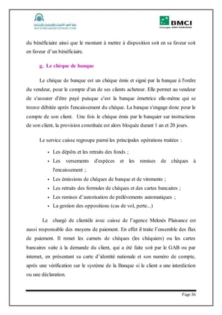 Page 36
du bénéficiaire ainsi que le montant à mettre à disposition soit en sa faveur soit
en faveur d’un bénéficiaire.
g. Le chèque de banque
Le chèque de banque est un chèque émis et signé par la banque à l'ordre
du vendeur, pour le compte d'un de ses clients acheteur. Elle permet au vendeur
de s'assurer d'être payé puisque c'est la banque émettrice elle-même qui se
trouve débitée après l'encaissement du chèque. La banque s'engage donc pour le
compte de son client. Une fois le chèque émis par le banquier sur instructions
de son client, la provision constituée est alors bloquée durant 1 an et 20 jours.
Le service caisse regroupe parmi les principales opérations traitées :
 Les dépôts et les retraits des fonds ;
 Les versements d'espèces et les remises de chèques à
l'encaissement ;
 Les émissions de chèques de banque et de virements ;
 Les retraits des formules de chèques et des cartes bancaires ;
 Les remises d’autorisation de prélèvements automatiques ;
 La gestion des oppositions (cas de vol, perte...)
Le chargé de clientèle avec caisse de l’agence Meknès Plaisance est
aussi responsable des moyens de paiement. En effet il traite l’ensemble des flux
de paiement. Il remet les carnets de chèques (les chéquiers) ou les cartes
bancaires suite à la demande du client, qui a été faite soit par le GAB ou par
internet, en présentant sa carte d’identité nationale et son numéro de compte,
après une vérification sur le système de la Banque si le client a une interdiction
ou une déclaration.
 