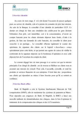 Page 37
2-Service clientèle
Au cours de mon stage, il m’a été donné l’occasion de passer quelques
jours au service de clientèle, cela m’a permis de connaitre de prés leur mission.
Au sein de la Banque, le conseiller d’une clientèle de particuliers CCP. Ce
dernier est chargé de faire une simulation des crédits pour les gens désirant
l'obtention d'un prêt, soit immobilier, soit à la consommation, d’ouvrir un
compte bancaire pour les clients désirants déposer leurs fonds, d’aide à la
gestion, de faire une demande de carte bancaire, de conseiller le client pour
souscrire à un package… Le conseiller effectue également le scanne des
spécimens de signature des clients sur le logiciel « docu-base » conçu
spécialement pour cette tâche, et qui permet aux agents de caisse de vérifier la
conformité de la signature déposée sur le bordereau d’opération et avec celle
déposée lors de l’ouverture du compte du client.
Le constat dégagé lors de mon passage à ce service est que la mission
principale d’un chargé de clientèle est de trouver et fidéliser ses clients tout en
assurant une mission de conseil. Pour cela, il accueille, conseille, et vend les
produits et services financiers de son entreprise. Il doit faire des propositions
aux clients qui répondent au mieux à leurs besoins pour qu’ils se sentent en
confiance.
3-Service Back office
Bank Al Maghrib a crée le Système Interbancaire Marocain de Télé
compensation (SIMT), afin de moderniser les systèmes de paiement au Maroc.
Pour répondre aux exigences de Bank Al Maghrib, la BMCI a lancé une
nouvelle méthode de dématérialisation des chèques, dans le but d’optimiser le
traitement de la compensation des chèques et des LCN numérisés.
 