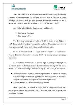 Page 38
Selon les termes de la `Convention interbancaire sur l'échange des images
chèques, « la compensation des chèques ne devra plus se faire par l'échange
physique des valeurs mais par des échanges de données informatiques via la
SIMT. » c'est-à-dire seuls des fichiers (DATA et IMG) seront échangés.
A cet effet, la BMCI utilise 2 programmes sophistiqués :
 Fast-image Chèques ;
 Fast-image LCN.
Ces deux programmes permettent à la BMCI de contrôler les chèques et
LCN de ses clients scannés et remis par les confrères (biens retour), et ceux des
tiers scannés par elle-même au profit de ses clients (biens aller).
En cas de non conformité de chèques ou le non respect des conditions de
fond et de forme d'émission de chèque et LCN, la banque annule l'écriture de
passation.
Le chèque sans provision est un chèque impayé, qui ne peut être réglé par
la banque, en raison d'une absence ou d'une insuffisance de disponibilités sur le
compte de l'émetteur du chèque (celui qui le signe). Dans ce cas, la banque doit :
 Informer le client : Avant de refuser le paiement d'un chèque, la banque
doit informer par tout moyen approprié mis à sa disposition, le titulaire du
compte doit subir les conséquences du défaut de provision ;
 Editer et délivrer le certificat de refus de paiement
Dans l’agence où j’ai effectué le stage, c’est le chargé de clientèle avec
caisse qui est responsable du service Back Office. En effet, c’est lui qui effectue
les actions suivantes :
 