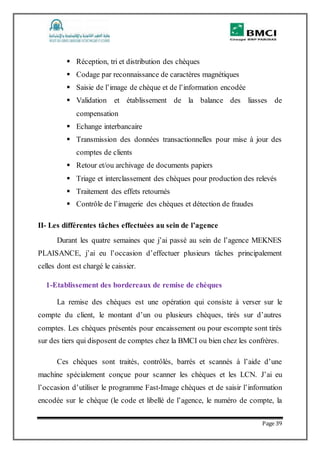 Page 39
 Réception, tri et distribution des chèques
 Codage par reconnaissance de caractères magnétiques
 Saisie de l’image de chèque et de l’information encodée
 Validation et établissement de la balance des liasses de
compensation
 Echange interbancaire
 Transmission des données transactionnelles pour mise à jour des
comptes de clients
 Retour et/ou archivage de documents papiers
 Triage et interclassement des chèques pour production des relevés
 Traitement des effets retournés
 Contrôle de l’imagerie des chèques et détection de fraudes
II- Les différentes tâches effectuées au sein de l’agence
Durant les quatre semaines que j’ai passé au sein de l’agence MEKNES
PLAISANCE, j’ai eu l’occasion d’effectuer plusieurs tâches principalement
celles dont est chargé le caissier.
1-Etablissement des bordereaux de remise de chèques
La remise des chèques est une opération qui consiste à verser sur le
compte du client, le montant d’un ou plusieurs chèques, tirés sur d’autres
comptes. Les chèques présentés pour encaissement ou pour escompte sont tirés
sur des tiers qui disposent de comptes chez la BMCI ou bien chez les confrères.
Ces chèques sont traités, contrôlés, barrés et scannés à l’aide d’une
machine spécialement conçue pour scanner les chèques et les LCN. J’ai eu
l’occasion d’utiliser le programme Fast-Image chèques et de saisir l’information
encodée sur le chèque (le code et libellé de l’agence, le numéro de compte, la
 