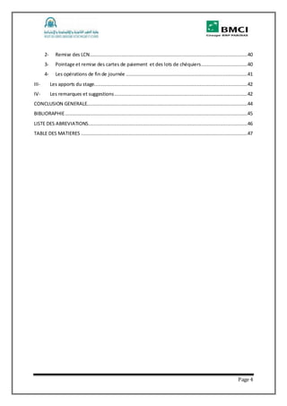 Page 4
2- Remise des LCN.............................................................................................................40
3- Pointage et remise des cartes de paiement et des lots de chéquiers................................40
4- Les opérations de fin de journée ....................................................................................41
III- Les apports du stage..........................................................................................................42
IV- Les remarques et suggestions............................................................................................42
CONCLUSION GENERALE...............................................................................................................44
BIBLIORAPHIE..............................................................................................................................45
LISTE DES ABREVIATIONS..............................................................................................................46
TABLE DES MATIERES ...................................................................................................................47
 