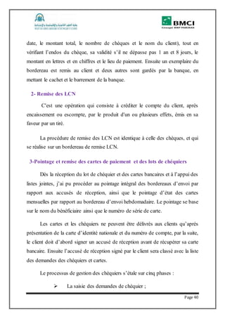 Page 40
date, le montant total, le nombre de chèques et le nom du client), tout en
vérifiant l’endos du chèque, sa validité s’il ne dépasse pas 1 an et 8 jours, le
montant en lettres et en chiffres et le lieu de paiement. Ensuite un exemplaire du
bordereau est remis au client et deux autres sont gardés par la banque, en
mettant le cachet et le barrement de la banque.
2- Remise des LCN
C'est une opération qui consiste à créditer le compte du client, après
encaissement ou escompte, par le produit d'un ou plusieurs effets, émis en sa
faveur par un tiré.
La procédure de remise des LCN est identique à celle des chèques, et qui
se réalise sur un bordereau de remise LCN.
3-Pointage et remise des cartes de paiement et des lots de chéquiers
Dès la réception du lot de chéquier et des cartes bancaires et à l’appui des
listes jointes, j’ai pu procéder au pointage intégral des bordereaux d’envoi par
rapport aux accusés de réception, ainsi que le pointage d’état des cartes
mensuelles par rapport au bordereau d’envoi hebdomadaire. Le pointage se base
sur le nom du bénéficiaire ainsi que le numéro de série de carte.
Les cartes et les chéquiers ne peuvent être délivrés aux clients qu’après
présentation de la carte d’identité nationale et du numéro de compte, par la suite,
le client doit d’abord signer un accusé de réception avant de récupérer sa carte
bancaire. Ensuite l’accusé de réception signé par le client sera classé avec la liste
des demandes des chéquiers et cartes.
Le processus de gestion des chéquiers s’étale sur cinq phases :
 La saisie des demandes de chéquier ;
 