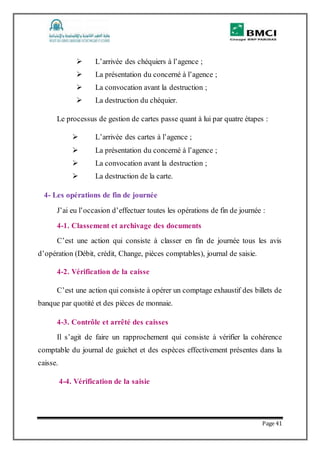 Page 41
 L’arrivée des chéquiers à l’agence ;
 La présentation du concerné à l’agence ;
 La convocation avant la destruction ;
 La destruction du chéquier.
Le processus de gestion de cartes passe quant à lui par quatre étapes :
 L’arrivée des cartes à l’agence ;
 La présentation du concerné à l’agence ;
 La convocation avant la destruction ;
 La destruction de la carte.
4- Les opérations de fin de journée
J’ai eu l’occasion d’effectuer toutes les opérations de fin de journée :
4-1. Classement et archivage des documents
C’est une action qui consiste à classer en fin de journée tous les avis
d’opération (Débit, crédit, Change, pièces comptables), journal de saisie.
4-2. Vérification de la caisse
C’est une action qui consiste à opérer un comptage exhaustif des billets de
banque par quotité et des pièces de monnaie.
4-3. Contrôle et arrêté des caisses
Il s’agit de faire un rapprochement qui consiste à vérifier la cohérence
comptable du journal de guichet et des espèces effectivement présentes dans la
caisse.
4-4. Vérification de la saisie
 