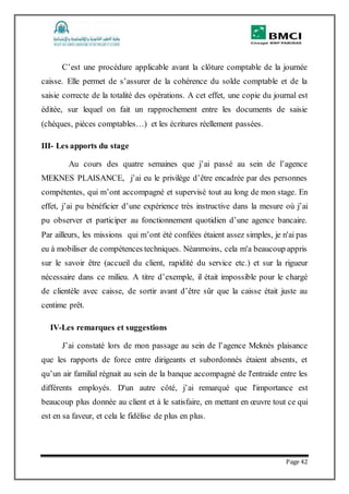 Page 42
C’est une procédure applicable avant la clôture comptable de la journée
caisse. Elle permet de s’assurer de la cohérence du solde comptable et de la
saisie correcte de la totalité des opérations. A cet effet, une copie du journal est
éditée, sur lequel on fait un rapprochement entre les documents de saisie
(chèques, pièces comptables…) et les écritures réellement passées.
III- Les apports du stage
Au cours des quatre semaines que j’ai passé au sein de l’agence
MEKNES PLAISANCE, j’ai eu le privilège d’être encadrée par des personnes
compétentes, qui m’ont accompagné et supervisé tout au long de mon stage. En
effet, j’ai pu bénéficier d’une expérience très instructive dans la mesure où j’ai
pu observer et participer au fonctionnement quotidien d’une agence bancaire.
Par ailleurs, les missions qui m’ont été confiées étaient assez simples, je n'ai pas
eu à mobiliser de compétences techniques. Néanmoins, cela m'a beaucoup appris
sur le savoir être (accueil du client, rapidité du service etc.) et sur la rigueur
nécessaire dans ce milieu. A titre d’exemple, il était impossible pour le chargé
de clientèle avec caisse, de sortir avant d’être sûr que la caisse était juste au
centime prêt.
IV-Les remarques et suggestions
J’ai constaté lors de mon passage au sein de l’agence Meknès plaisance
que les rapports de force entre dirigeants et subordonnés étaient absents, et
qu’un air familial régnait au sein de la banque accompagné de l'entraide entre les
différents employés. D'un autre côté, j’ai remarqué que l'importance est
beaucoup plus donnée au client et à le satisfaire, en mettant en œuvre tout ce qui
est en sa faveur, et cela le fidélise de plus en plus.
 