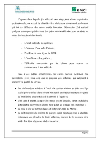 Page 43
L’agence dans laquelle j’ai effectué mon stage jouie d’une organisation
professionnelle, un accueil de clientèle vif et chaleureux et un travail performant
qui fait sa différence des autres entités bancaires. Néanmoins, j’ai soulevé
quelques remarques qui devraient être prises en considération pour satisfaire au
mieux les besoins de la clientèle.
- L’arrêt inattendu du système ;
- L’absence d’une salle d’attente ;
- Problème de mise à jour du GAB ;
- L’insuffisance des guichets ;
- Difficultés rencontrées par les clients pour trouver un
stationnement à leur véhicule.
Face à ces petites imperfections, les clients peuvent facilement être
mécontents, c’est pour cela que je propose des solutions qui aideraient à
améliorer la qualité du service.
 Les réclamations relatives à l’arrêt du système doivent se faire au siège
social pour que les clients soient bien servis et ne rencontrent pas ce genre
de problème à chaque fois qu’ils arrivent à l’agence ;
 Une salle d’attente, équipée de chaises ou de fauteuils, serait souhaitable
et favorable au profit des clients pour éviter les longues files d'attentes ;
 La mise à jour doit être en ligne à l’instar du Crédit du Maroc ;
 Le renforcement du nombre de guichets serait bénéfique pour la clientèle,
notamment en périodes de forte influence, comme la fin du mois et la
veille des fêtes religieuses et des vacances ;
 