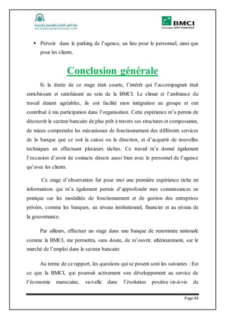 Page 44
 Prévoir dans le parking de l’agence, un lieu pour le personnel, ainsi que
pour les clients.
Conclusion générale
Si la durée de ce stage était courte, l’intérêt qui l’accompagnait était
enrichissant et satisfaisant au sein de la BMCI. Le climat et l’ambiance du
travail étaient agréables, ils ont facilité mon intégration au groupe et ont
contribué à ma participation dans l’organisation. Cette expérience m’a permis de
découvrir le secteur bancaire de plus prêt à travers ses structures et composantes,
de mieux comprendre les mécanismes de fonctionnement des différents services
de la banque que ce soit la caisse ou la direction, et d’acquérir de nouvelles
techniques en effectuant plusieurs tâches. Ce travail m’a donné également
l’occasion d’avoir de contacts directs aussi bien avec le personnel de l’agence
qu’avec les clients.
Ce stage d’observation fut pour moi une première expérience riche en
informations qui m’a également permis d’approfondir mes connaissances en
pratique sur les modalités de fonctionnement et de gestion des entreprises
privées, comme les banques, au niveau institutionnel, financier et au niveau de
la gouvernance.
Par ailleurs, effectuer un stage dans une banque de renommée nationale
comme la BMCI, me permettra, sans doute, de m’ouvrir, ultérieurement, sur le
marché de l’emploi dans le secteur bancaire
Au terme de ce rapport, les questions qui se posent sont les suivantes : Est
ce que la BMCI, qui poursuit activement son développement au service de
l’économie marocaine, va-t-elle dans l’évolution positive vis-à-vis de
 