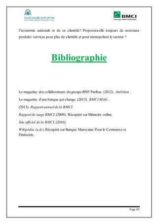 Page 45
l’économie nationale et de sa clientèle? Proposera-elle toujours de nouveaux
produits/ services pour plus de clientèle et pour monopoliser le secteur ?
Bibliographie
Le magazine des collaborateurs du groupe BNP Paribas. (2012). Ambition .
Le magazine d'une banque qui change. (2013). BMCI MAG .
(2013). Rapportannuelde la BMCI.
Rapportde stage BMCI. (2009). Récupéré sur Mémoire online.
Site officiel de la BMCI. (2016).
Wikipédia. (s.d.). Récupéré sur Banque Marocaine Pour le Commerce et
l'Industrie.
 