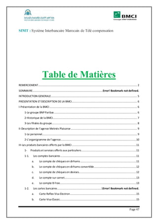 Page 47
SIMT : Système Interbancaire Marocain de Télé compensation
Table de Matières
REMERCIEMENT............................................................................................................................ 2
SOMMAIRE........................................................................................Error! Bookmark not defined.
INTRODUCTION GENERALE............................................................................................................ 5
PRESENTATION ET DESCRIPTION DE LA BMCI.................................................................................. 6
I-Présentation de la BMCI.............................................................................................................. 6
1-Le groupe BNPParibas ........................................................................................................ 6
2-Historique de la BMCI.......................................................................................................... 7
3-Les filiales du groupe........................................................................................................... 8
II-Description de l’agence Meknès Plaisance................................................................................... 9
1-Le personnel....................................................................................................................... 9
2-L’organigramme de l’agence...............................................................................................10
III-Les produits bancaires offerts par la BMCI.................................................................................11
1- Produitset services offerts aux particuliers.....................................................................11
1-1. Les comptes bancaires ...............................................................................................11
a. Le compte de chèquesen dirhams ......................................................................11
b. Le compte de chèquesen dirhams convertible.....................................................12
c. Le compte de chèquesen devises........................................................................12
d. Le compte sur carnet..........................................................................................13
e. Le compte B Free................................................................................................13
1-2. Les cartes bancaires.......................................................1Error! Bookmark not defined.
a. Carte Reflex Visa Electron...................................................................................15
b. Carte Visa Classic................................................................................................15
 