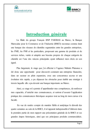 Page 5
Introduction générale
La filiale du groupe Français BNP PARIBAS au Maroc, la Banque
Marocaine pour le Commerce et de l’Industrie (BMCI) reconnue comme étant
une banque des réseaux de clientèles segmentées entre les grandes entreprises,
les PME, les PMI et les particuliers, proposant une gamme de produits et de
services riches, variée et adaptée aux besoins propres de chaque catégorie de
clientèle est l’une des raisons principales ayant influencé mon choix en son
égard.
Plus largement, le stage que j’ai effectué à l’agence Meknès Plaisance a
été donc une opportunité pour découvrir comment une entreprise financière,
dans un secteur en plein expansion, avec une concurrence accrue et une
évolution très rapide, a pu dépasser les obstacles pour établir une stratégie à
travers laquelle elle a pu devenir une banque importante au Maroc.
Ainsi, ce stage m’a permis d’appréhender mes compétences, de renforcer
mes capacités, d’enrichir mes connaissances, et surtout d’assurer l’application
pratique des connaissances théoriques acquises tout au long de mon cursus à la
faculté.
En vue de rendre compte de manière fidèle et analytique le déroulé des
quatre semaines au sein de la BMCI, il m’apparait indispensable d’élaborer dans
la première partie de mon rapport une présentation générale de la BMCI et ses
grandes étapes historiques, ainsi que ses principaux produits commercialisés.
 