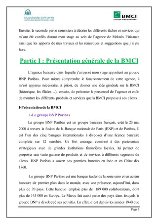 Page 6
Ensuite, la seconde partie consistera à décrire les différents tâches et services qui
m’ont été confiés durant mon stage au sein de l’agence de Meknès Plaisance
ainsi que les apports de mes travaux et les remarques et suggestions que j’ai pu
faire.
Partie I : Présentation générale de la BMCI
L’agence bancaire dans laquelle j’ai passé mon stage appartient au groupe
BNP Paribas. Pour mieux comprendre le fonctionnement de cette agence, il
m’est apparue nécessaire, à priori, de donner une idée générale sur la BMCI
(historique, les filiales…), ensuite, de présenter le personnel de l’agence et enfin
de montrer les différents produits et services que la BMCI propose à ses clients.
I-Présentationde la BMCI
1-Le groupe BNP Paribas
Le groupe BNP Paribas est un groupe bancaire français, créé le 23 mai
2000 à travers la fusion de la Banque nationale de Paris (BNP) et de Paribas. Il
est l’un des cinq banques internationales à disposer d’une licence bancaire
complète sur 12 marchés. Ce fort ancrage, combiné à des partenariats
stratégiques avec de grandes institutions financières locales, lui permet de
proposer une vaste gamme de produits et de services à différents segments de
clients. BNP Paribas a ouvert ses premiers bureaux en Inde et en Chine dès
1860.
Le groupe BNP Paribas est une banque leader de la zone euro et un acteur
bancaire de premier plan dans le monde, avec une présence, aujourd’hui, dans
plus de 70 pays. Cette banque emploie plus de 189 000 collaborateurs, dont
plus de 145 000 en Europe. Le Maroc fait aussi partie des pays dans lesquels le
groupe BNP a développé ses activités. En effet, c’est depuis les années 1940 que
 