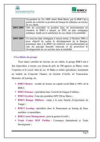 Page 8
l'acquisition de l'ex ABN Amro Bank Maroc par la BMCI lui a
permis de conforter sa position de banque de référence au service
de ses clients.
2003-2005 Afin de consolider sa position dans un environnement en
mutation, la BMCI a adopté, en 2003, un plan stratégique
ambitieux fondé sur la satisfaction de ses clients et la rentabilité.
2005-2009 Un nouveau plan stratégique à moyen terme, à l'horizon 2009, a
pour objectif de cadrer le développement de la Banque,
permettant ainsi à la BMCI de renforcer son positionnement au
sein du paysage bancaire marocain et de poursuivre le
développement de ses activités dans la rentabilité.
3-Les filiales du groupe
Pour mieux satisfaire les besoins de ses clients, le groupe BMCI met à
leur disposition, à travers son réseau de près de 300 agences au Maroc, toute
l’expertise et le savoir- faire de ses 10 filiales et entités spécialisées, notamment
en matière de Corporate Finance, de Gestion d’Actifs, de Transactions
Boursiers, de Leasing, etc.
 BMCI Bourse : société de bourse au capital social filiale à 100% de la
BMCI ;
 BMCI Finance : spécialisée dans l’activité de banque d’affaires ;
 BMCI Gestion : l’une des premières OPCVM au Maroc ;
 BMCI Banque Offshore : située à la zone franche d’exportation de
Tanger ;
 BMCI Leasing: spécialisée dans le financement en leasing de biens
mobiliers et immobiliers.
 BMCI Asset Management : pour la gestion d’actifs ;
 Trade Center BNP Paribas : Commerce International et Trade
Development ;
 