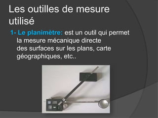 Les outilles de mesure
utilisé
1- Le planimètre: est un outil qui permet
la mesure mécanique directe
des surfaces sur les plans, carte
géographiques, etc..
 