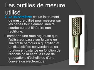 Les outilles de mesure
utilisé
2- Le curvimètre: est un instrument
de mesure utilisé pour mesurer sur
les cartes tout élément linéaire
courbe ou tout itinéraire non
rectiligne.
Il comporte une roue rugueuse que
l'utilisateur passe sur la carte en
suivant le parcours à quantifier, et
un dispositif de conversion de sa
rotation en distance en fonction de
l'échelle de la carte, à l'aide de
graduations d'échelle ou d'une
conversion électronique.
 