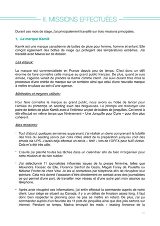 II. MISSIONS EFFECTUÉES
Durant ces mois de stage, j’ai principalement travaillé sur trois missions principales.
1. La marque Kamik
Kamik est une marque canadienne de bottes de pluie pour femme, homme et enfant. Elle
conçoit également des bottes de neige qui protègent des températures extrêmes. J’ai
travaillé avec Maeva sur ce dossier.
Les enjeux:
La marque est commercialisée en France depuis peu de temps. C’est donc un défi
énorme de faire connaître cette marque au grand public français. De plus, quand je suis
arrivée, l’agence venait de prendre la Kamik comme client. J’ai suivi durant trois mois le
processus d’une entrée de marque sur un territoire ainsi que celui d’une nouvelle marque
à mettre en place au sein d’une agence.
Méthodes et moyens utilisés:
Pour faire connaître la marque au grand public, nous avons eu l’idée de lancer pour
l’arrivée du printemps un seeding avec des blogueuses. Le principe est d’envoyer une
paire de bottes de pluie Kamik avec à l’intérieur un pot de bulbes de jonquilles. Cet envoi à
été effectué en même temps que l’événement « Une Jonquille pour Curie » pour être plus
cohérent.
Mes missions:
- Tout d’abord, quelques semaines auparavant, j’ai réalisé un devis comprenant la totalité
des frais du seeding (envoi par colis ciblé) allant de la préparation jusqu’au coût des
envois via UPS. J’avais déjà effectué un devis « fictif » lors de l’OPEX pour NJR Active.
Cela m’a été très utile.
- Ensuite j’ai planifié toutes les tâches dans un calendrier afin de bien m’organiser pour
cette mission et de rien oublier.  
- J’ai sélectionné 11 journalistes influentes issues de la presse féminine, telles que
Alexandra Foissac de Elle, Florence Santrot de Gazia, Magali Forey de Paulette ou
Mélanie Pontet de chez Vital. Je les ai contactées par téléphone afin de récupérer leur
pointure. Cela m’a donné l’occasion d’être directement en contact avec des journalistes
ce qui permet d’une part, de travailler mon réseau et d’une autre part mon aisance au
téléphone.  
- Après avoir récupéré ces informations, j’ai enfin effectué la commande auprès de notre
client. Leur siège se situant au Canada, il y a un délais de livraison assez long, il faut
donc bien respecter le planning pour ne pas se mettre en retard. De plus, j’ai pu
commander auprès d’un fleuriste les 11 pots de jonquilles ainsi que des jolis cartons sur
internet. Pendant ce temps, Maéva envoyait les mails «  teasing Annonce de la
12
 