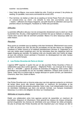 surprise » aux journalistes. 
- Avec l’aide de Maeva, nous avons réalisé les colis. Ci-joint en annexe 2, les photos du
seeding. En parallèle, nous avons commandé les envois UPS. 
- Pour terminer, j’ai réalisé un bilan de ce seeding en format Power Point afin d’envoyer
un compte-rendu au client. J’ai détaillé la liste des journalistes avec les
« reachs » (diffusion) de chaque magazine, une petit résumé du calendrier ainsi que les
premiers retours via Instagram, Facebook ou Twitter des journalistes.
Difficultés:
La première difficulté à été pour moi de correspondre directement avec le client car c’était
la première fois. De plus, c’était également la première fois que je réalisais un seeding, je
n’avais donc aucune idée de comment procéder. Maeva m’a donc beaucoup aidée sur
cette mission.
Résultats:
Nous avons pu constater que ce seeding a très bien fonctionné. Effectivement nous avons
eu 100% de retours par mail. De plus les journalistes ont fait des retours sur Instagram,
Facebook et Twitter comme je l’ai expliqué précédemment (Annexe 4). Cependant je ne
suis pas restée assez longtemps pour voir les retombées dans les magazines dans les
pages shopping par exemple. Ce seeding à été une réussite selon mon maître de stage.
Je suis très contente d’avoir participé à l’évolution du développement de cette marque
auprès du marché français.
2. Les Portes Ouvertes de Paris en février
L’agence MRP organise 4 quatre fois par an des journées Portes Ouvertes à Paris en
collaboration avec deux autres agences, « Stéphanie Protet » qui s’occupe de le marque
Vans et « 187COM », agence de presse de Columbia et Patagonia, entre autres. Elles
permettent aux journalistes de voir les nouvelles collections. Chaque porte ouverte a un
thème. Cette fois-ci le thème était le voyage découpé en quatre corners, par destination:
Chamonix, New-York, Dublin et Miami.
Les enjeux:
Ces Portes Ouvertes sont un énorme enjeu pour ces trois agences puisqu’en un minimum
de temps (deux jours) elle doivent rassembler un maximum de journalistes et les
convaincre de parler des produits présentés. Suite à cela, il est indispensable d’avoir plus
de retombées médiatiques que dans une période normale. Les marques investissent
beaucoup, il y a donc une obligation de retour sur investissement.
Méthodes et moyens utilisés:
Etablir une collaboration entre trois agences permet de rassembler un maximum de
journalistes, blogueurs et influenceurs. Cela agrandit les réseaux de chaque entreprise,
permet d’augmenter les chances de retombées ainsi que d’élargir les cibles principales.
De plus le principe des Portes Ouvertes est très important pour une marque car elle lui
13
 
